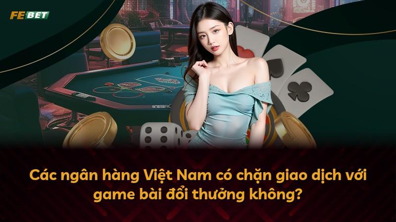 Các ngân hàng Việt Nam có chặn giao dịch với game bài đổi thưởng không?