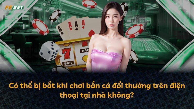 Có thể bị bắt khi chơi bắn cá đổi thưởng trên điện thoại tại nhà không?