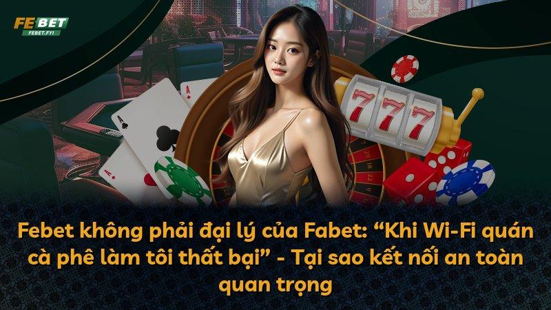Febet không phải đại lý của Fabet: “Khi Wi-Fi quán cà phê làm tôi thất bại” - Tại sao kết nối an toàn quan trọng